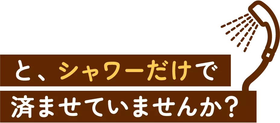 と、シャワーだけで済ませていませんか?