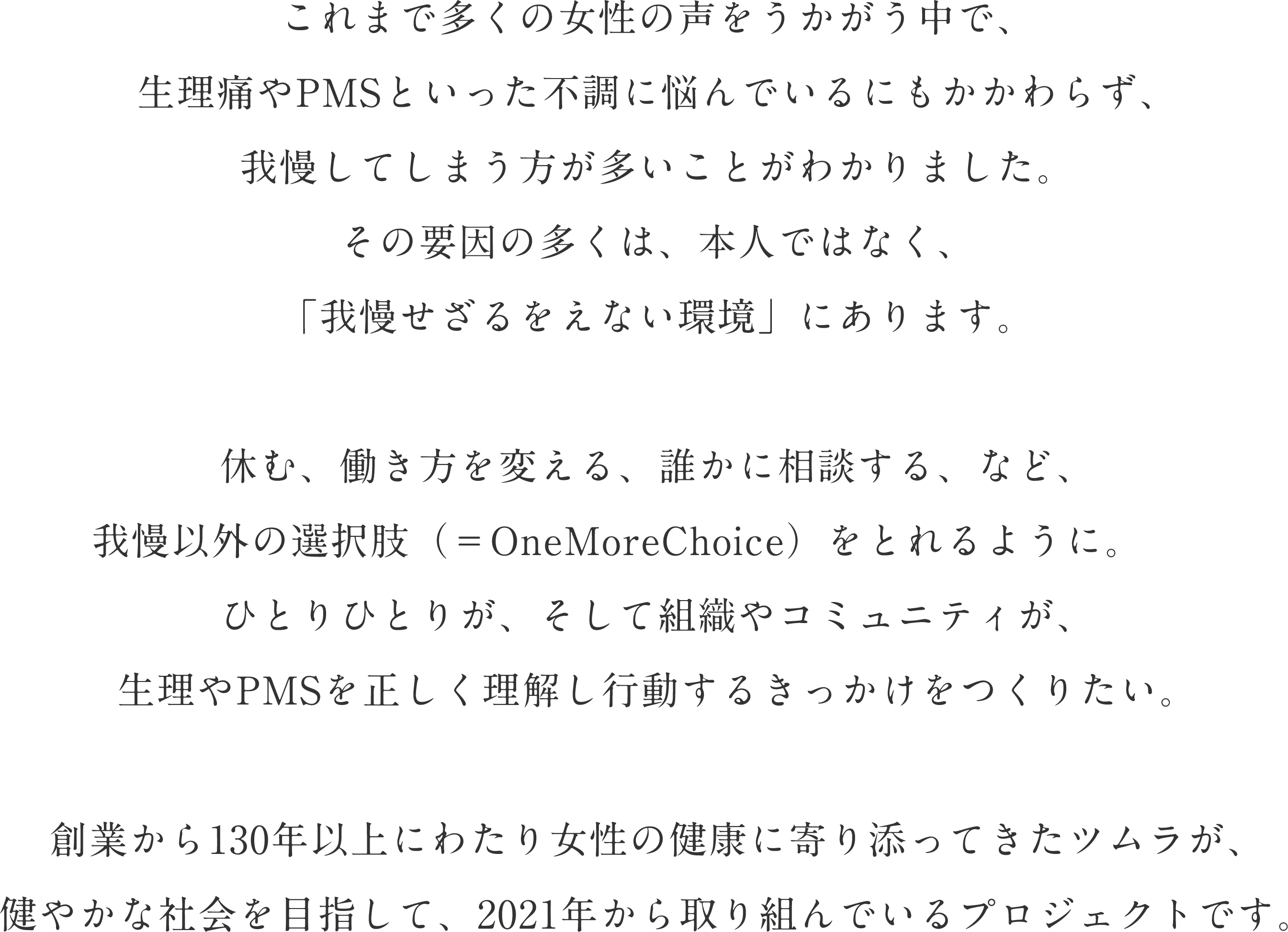 これまで多くの女性の声をうかがう中で、生理痛やPMSといった不調に悩んでいるにもかかわらず、我慢してしまう方が多いことがわかりました。その要因の多くは、本人ではなく、「我慢せざるをえない環境」にあります。休む、働き方を変える、誰かに相談する、など、我慢以外の選択肢（＝OneMoreChoice）をとれるように。ひとりひとりが、そして組織やコミュニティが、生理やPMSを正しく理解し行動するきっかけをつくりたい。創業から130年以上にわたり女性の健康に寄り添ってきたツムラが、健やかな社会を目指して、2021年から取り組んでいるプロジェクトです。